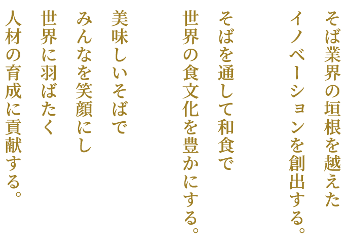 そば業界の垣根を越えたイノベーションを創出する。そばを通して和食で世界の食文化を豊かにする。美味しいそばでみんなを笑顔にし世界に羽ばたく人材の育成に貢献する。